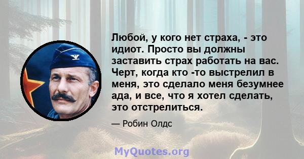 Любой, у кого нет страха, - это идиот. Просто вы должны заставить страх работать на вас. Черт, когда кто -то выстрелил в меня, это сделало меня безумнее ада, и все, что я хотел сделать, это отстрелиться.