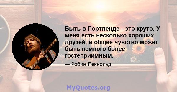 Быть в Портленде - это круто. У меня есть несколько хороших друзей, и общее чувство может быть немного более гостеприимным.