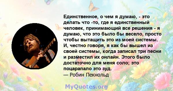 Единственное, о чем я думаю, - это делать что -то, где я единственный человек, принимающий все решения - я думаю, что это было бы весело, просто чтобы вытащить это из моей системы. И, честно говоря, я как бы вышел из