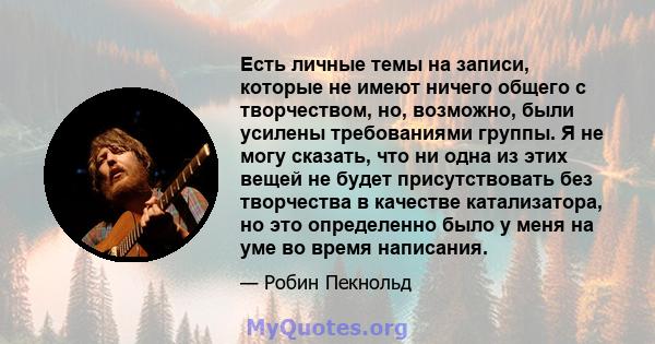 Есть личные темы на записи, которые не имеют ничего общего с творчеством, но, возможно, были усилены требованиями группы. Я не могу сказать, что ни одна из этих вещей не будет присутствовать без творчества в качестве