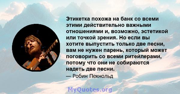 Этикетка похожа на банк со всеми этими действительно важными отношениями и, возможно, эстетикой или точкой зрения. Но если вы хотите выпустить только две песни, вам не нужен парень, который может поговорить со всеми