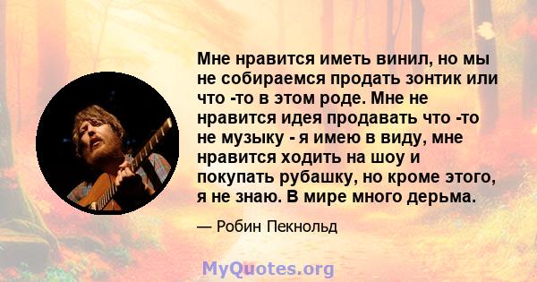 Мне нравится иметь винил, но мы не собираемся продать зонтик или что -то в этом роде. Мне не нравится идея продавать что -то не музыку - я имею в виду, мне нравится ходить на шоу и покупать рубашку, но кроме этого, я не 