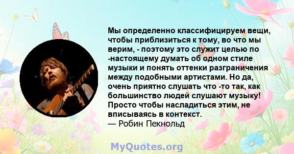 Мы определенно классифицируем вещи, чтобы приблизиться к тому, во что мы верим, - поэтому это служит целью по -настоящему думать об одном стиле музыки и понять оттенки разграничения между подобными артистами. Но да,