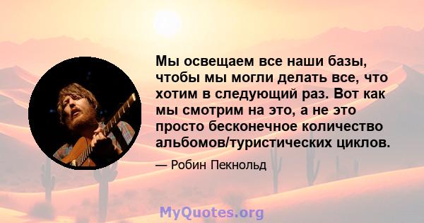 Мы освещаем все наши базы, чтобы мы могли делать все, что хотим в следующий раз. Вот как мы смотрим на это, а не это просто бесконечное количество альбомов/туристических циклов.