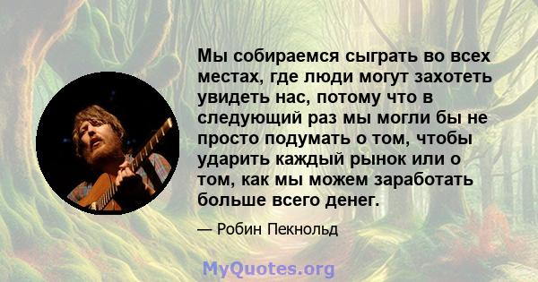 Мы собираемся сыграть во всех местах, где люди могут захотеть увидеть нас, потому что в следующий раз мы могли бы не просто подумать о том, чтобы ударить каждый рынок или о том, как мы можем заработать больше всего