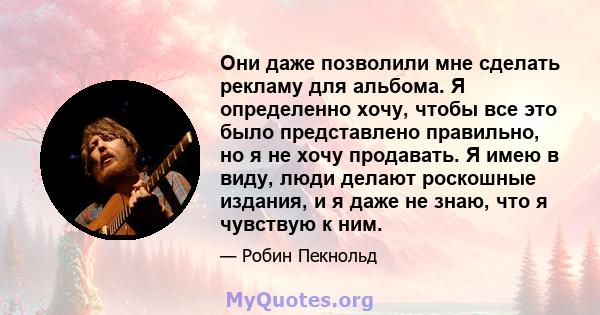 Они даже позволили мне сделать рекламу для альбома. Я определенно хочу, чтобы все это было представлено правильно, но я не хочу продавать. Я имею в виду, люди делают роскошные издания, и я даже не знаю, что я чувствую к 