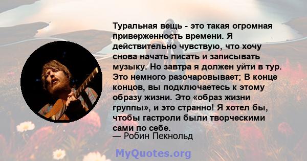 Туральная вещь - это такая огромная приверженность времени. Я действительно чувствую, что хочу снова начать писать и записывать музыку. Но завтра я должен уйти в тур. Это немного разочаровывает; В конце концов, вы