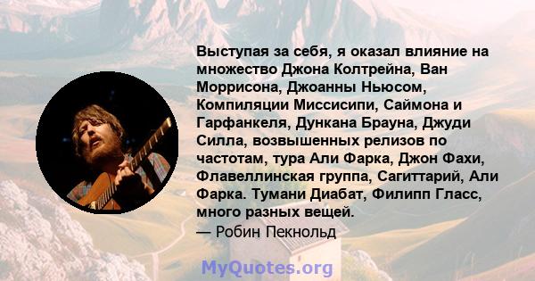 Выступая за себя, я оказал влияние на множество Джона Колтрейна, Ван Моррисона, Джоанны Ньюсом, Компиляции Миссисипи, Саймона и Гарфанкеля, Дункана Брауна, Джуди Силла, возвышенных релизов по частотам, тура Али Фарка,