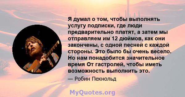 Я думал о том, чтобы выполнять услугу подписки, где люди предварительно платят, а затем мы отправляем им 12 дюймов, как они закончены, с одной песней с каждой стороны. Это было бы очень весело. Но нам понадобится