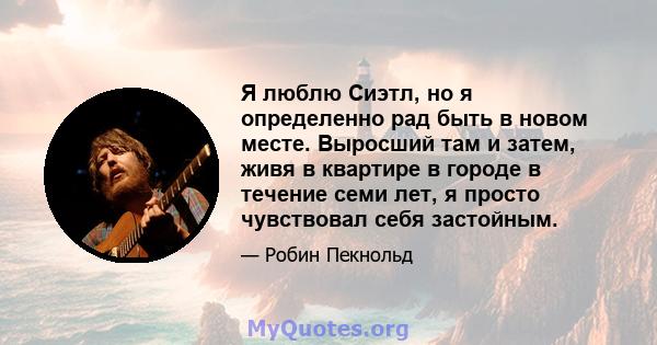 Я люблю Сиэтл, но я определенно рад быть в новом месте. Выросший там и затем, живя в квартире в городе в течение семи лет, я просто чувствовал себя застойным.