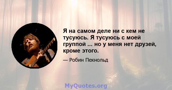 Я на самом деле ни с кем не тусуюсь. Я тусуюсь с моей группой ... но у меня нет друзей, кроме этого.