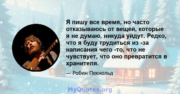 Я пишу все время, но часто отказываюсь от вещей, которые я не думаю, никуда уйдут. Редко, что я буду трудиться из -за написания чего -то, что не чувствует, что оно превратится в хранителя.