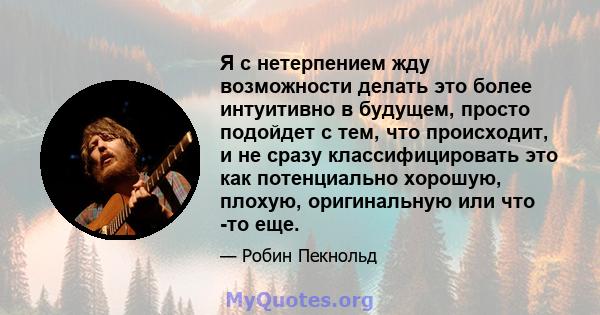 Я с нетерпением жду возможности делать это более интуитивно в будущем, просто подойдет с тем, что происходит, и не сразу классифицировать это как потенциально хорошую, плохую, оригинальную или что -то еще.