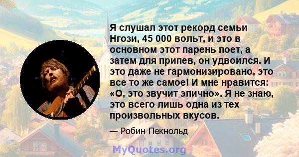 Я слушал этот рекорд семьи Нгози, 45 000 вольт, и это в основном этот парень поет, а затем для припев, он удвоился. И это даже не гармонизировано, это все то же самое! И мне нравится: «О, это звучит эпично». Я не знаю,