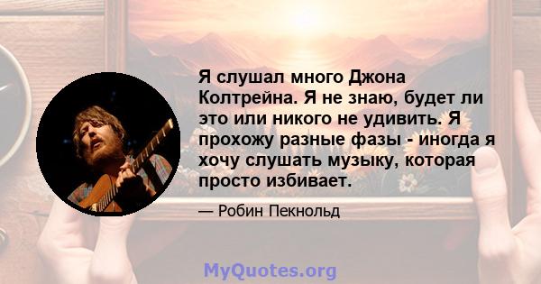 Я слушал много Джона Колтрейна. Я не знаю, будет ли это или никого не удивить. Я прохожу разные фазы - иногда я хочу слушать музыку, которая просто избивает.