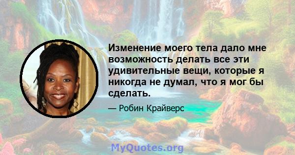 Изменение моего тела дало мне возможность делать все эти удивительные вещи, которые я никогда не думал, что я мог бы сделать.