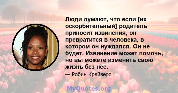 Люди думают, что если [их оскорбительный] родитель приносит извинения, он превратится в человека, в котором он нуждался. Он не будет. Извинение может помочь, но вы можете изменить свою жизнь без нее.