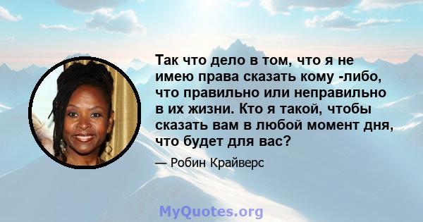 Так что дело в том, что я не имею права сказать кому -либо, что правильно или неправильно в их жизни. Кто я такой, чтобы сказать вам в любой момент дня, что будет для вас?