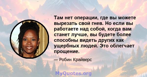 Там нет операции, где вы можете вырезать свой гнев. Но если вы работаете над собой, когда вам станет лучше, вы будете более способны видеть других как ущербных людей. Это облегчает прощение.