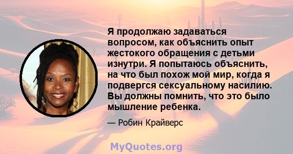 Я продолжаю задаваться вопросом, как объяснить опыт жестокого обращения с детьми изнутри. Я попытаюсь объяснить, на что был похож мой мир, когда я подвергся сексуальному насилию. Вы должны помнить, что это было мышление 