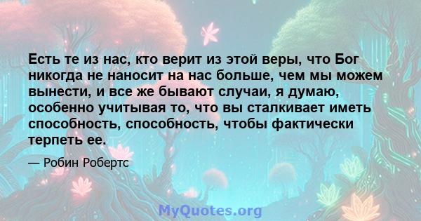 Есть те из нас, кто верит из этой веры, что Бог никогда не наносит на нас больше, чем мы можем вынести, и все же бывают случаи, я думаю, особенно учитывая то, что вы сталкивает иметь способность, способность, чтобы