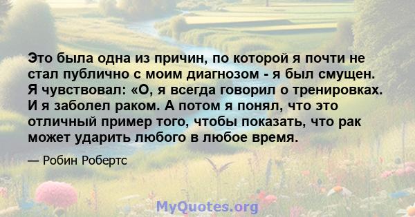 Это была одна из причин, по которой я почти не стал публично с моим диагнозом - я был смущен. Я чувствовал: «О, я всегда говорил о тренировках. И я заболел раком. А потом я понял, что это отличный пример того, чтобы