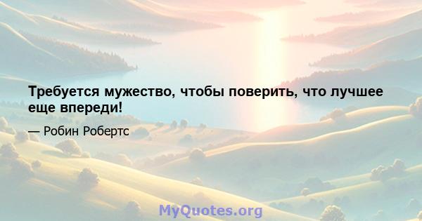 Требуется мужество, чтобы поверить, что лучшее еще впереди!