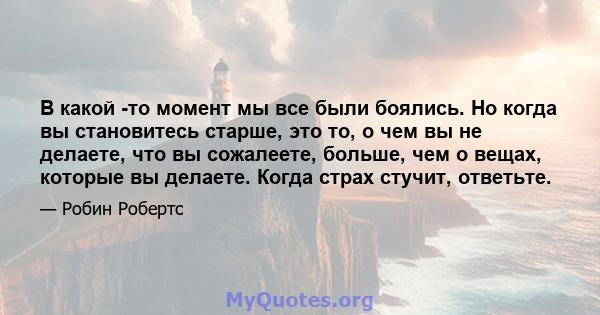 В какой -то момент мы все были боялись. Но когда вы становитесь старше, это то, о чем вы не делаете, что вы сожалеете, больше, чем о вещах, которые вы делаете. Когда страх стучит, ответьте.