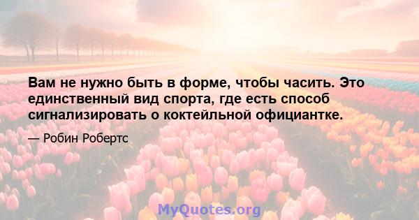 Вам не нужно быть в форме, чтобы часить. Это единственный вид спорта, где есть способ сигнализировать о коктейльной официантке.