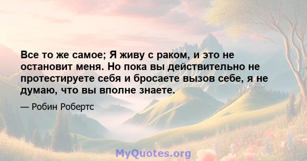 Все то же самое; Я живу с раком, и это не остановит меня. Но пока вы действительно не протестируете себя и бросаете вызов себе, я не думаю, что вы вполне знаете.