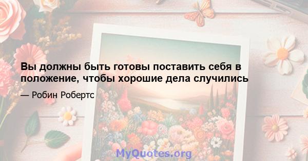 Вы должны быть готовы поставить себя в положение, чтобы хорошие дела случились