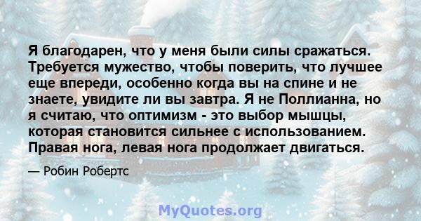 Я благодарен, что у меня были силы сражаться. Требуется мужество, чтобы поверить, что лучшее еще впереди, особенно когда вы на спине и не знаете, увидите ли вы завтра. Я не Поллианна, но я считаю, что оптимизм - это