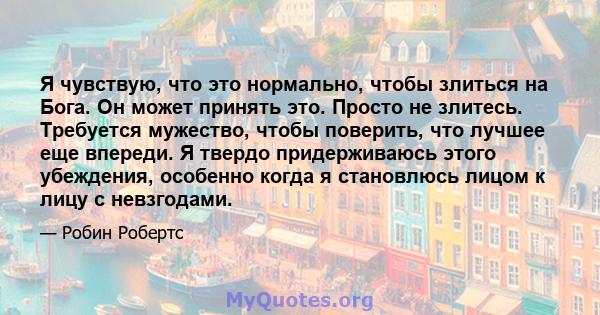 Я чувствую, что это нормально, чтобы злиться на Бога. Он может принять это. Просто не злитесь. Требуется мужество, чтобы поверить, что лучшее еще впереди. Я твердо придерживаюсь этого убеждения, особенно когда я