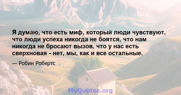 Я думаю, что есть миф, который люди чувствуют, что люди успеха никогда не боятся, что нам никогда не бросают вызов, что у нас есть сверхновая - нет, мы, как и все остальные.