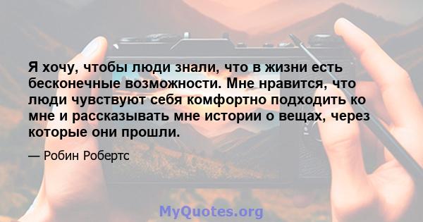 Я хочу, чтобы люди знали, что в жизни есть бесконечные возможности. Мне нравится, что люди чувствуют себя комфортно подходить ко мне и рассказывать мне истории о вещах, через которые они прошли.