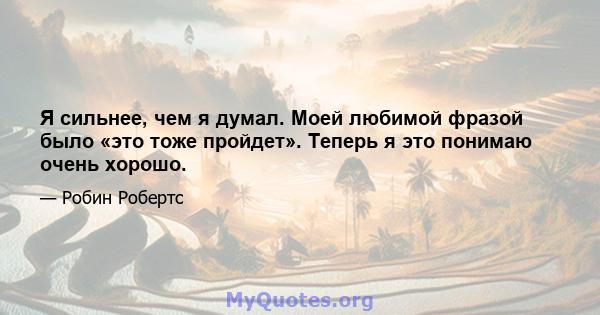 Я сильнее, чем я думал. Моей любимой фразой было «это тоже пройдет». Теперь я это понимаю очень хорошо.