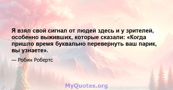 Я взял свой сигнал от людей здесь и у зрителей, особенно выживших, которые сказали: «Когда пришло время буквально перевернуть ваш парик, вы узнаете».