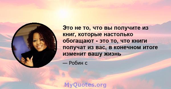 Это не то, что вы получите из книг, которые настолько обогащают - это то, что книги получат из вас, в конечном итоге изменит вашу жизнь