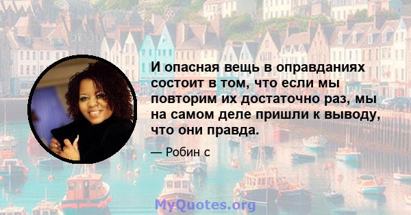 И опасная вещь в оправданиях состоит в том, что если мы повторим их достаточно раз, мы на самом деле пришли к выводу, что они правда.