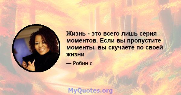 Жизнь - это всего лишь серия моментов. Если вы пропустите моменты, вы скучаете по своей жизни