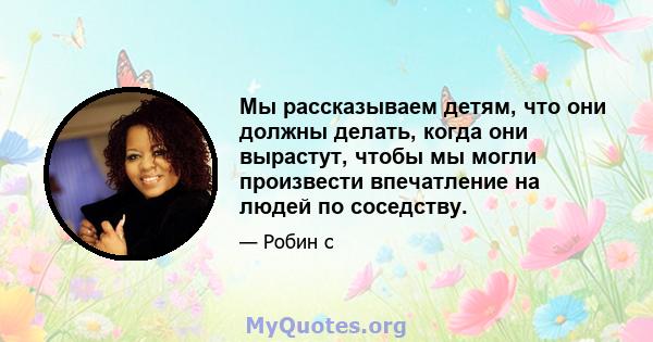 Мы рассказываем детям, что они должны делать, когда они вырастут, чтобы мы могли произвести впечатление на людей по соседству.