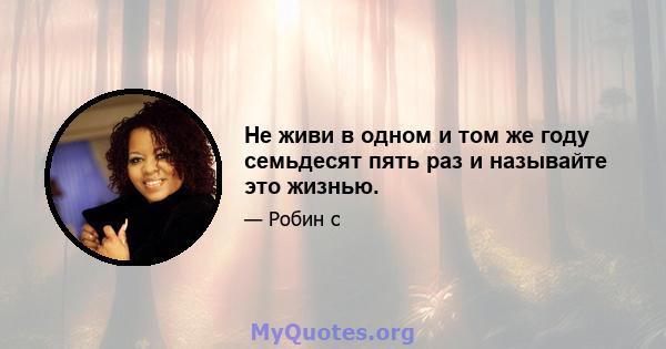 Не живи в одном и том же году семьдесят пять раз и называйте это жизнью.