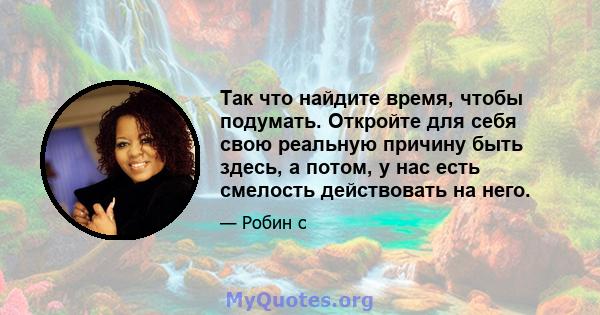 Так что найдите время, чтобы подумать. Откройте для себя свою реальную причину быть здесь, а потом, у нас есть смелость действовать на него.