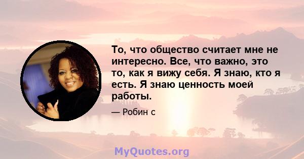 То, что общество считает мне не интересно. Все, что важно, это то, как я вижу себя. Я знаю, кто я есть. Я знаю ценность моей работы.