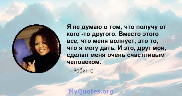 Я не думаю о том, что получу от кого -то другого. Вместо этого все, что меня волнует, это то, что я могу дать. И это, друг мой, сделал меня очень счастливым человеком.