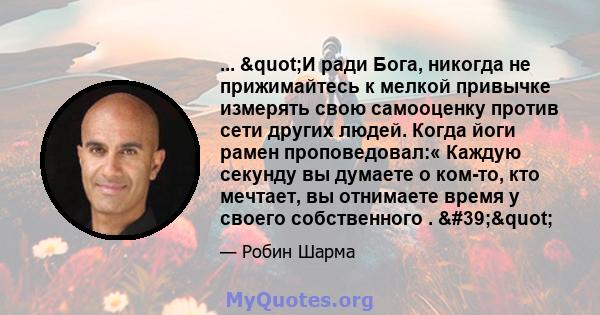 ... "И ради Бога, никогда не прижимайтесь к мелкой привычке измерять свою самооценку против сети других людей. Когда йоги рамен проповедовал:« Каждую секунду вы думаете о ком-то, кто мечтает, вы отнимаете время у