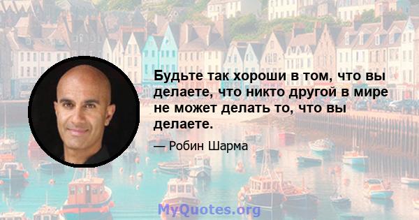 Будьте так хороши в том, что вы делаете, что никто другой в мире не может делать то, что вы делаете.