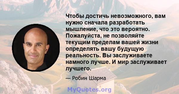 Чтобы достичь невозможного, вам нужно сначала разработать мышление, что это вероятно. Пожалуйста, не позволяйте текущим пределам вашей жизни определять вашу будущую реальность. Вы заслуживаете намного лучше. И мир