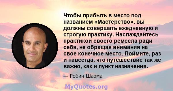 Чтобы прибыть в место под названием «Мастерство», вы должны совершать ежедневную и строгую практику. Наслаждайтесь практикой своего ремесла ради себя, не обращая внимания на свое конечное место. Поймите, раз и навсегда, 