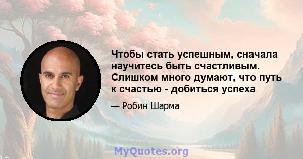 Чтобы стать успешным, сначала научитесь быть счастливым. Слишком много думают, что путь к счастью - добиться успеха